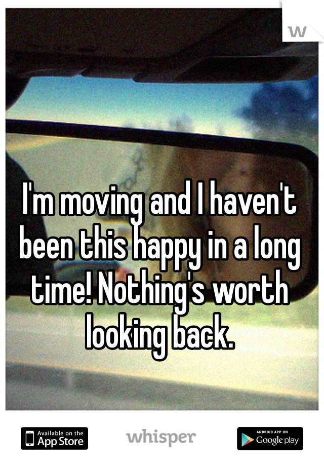 I'm moving and I haven't been this happy in a long time! Nothing's worth looking back.