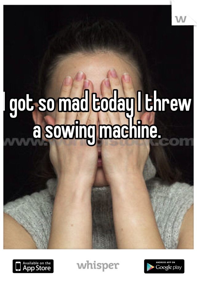I got so mad today I threw a sowing machine.  
