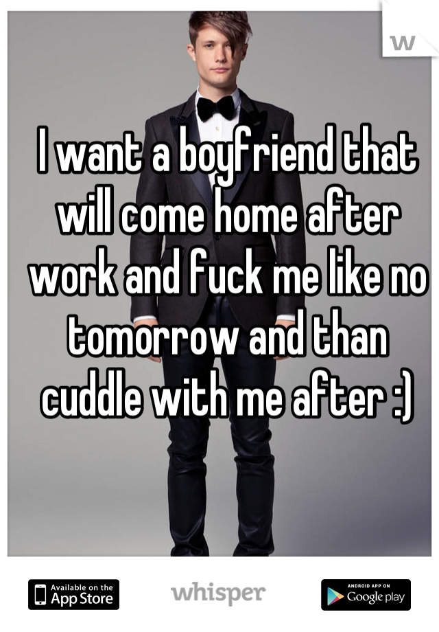 I want a boyfriend that will come home after work and fuck me like no tomorrow and than cuddle with me after :)