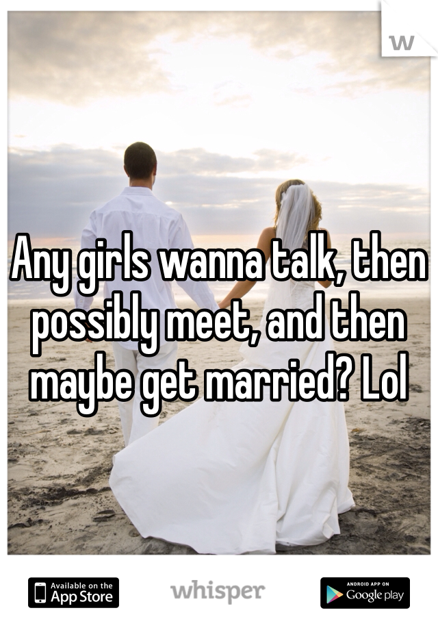 Any girls wanna talk, then possibly meet, and then maybe get married? Lol
