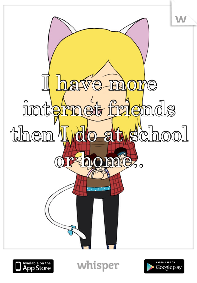 I have more internet friends then I do at school or home..
