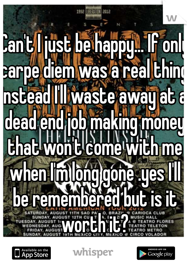 Can't I just be happy... If only carpe diem was a real thing instead I'll waste away at a dead end job making money that won't come with me when I'm long gone .yes I'll be remembered but is it worth it?