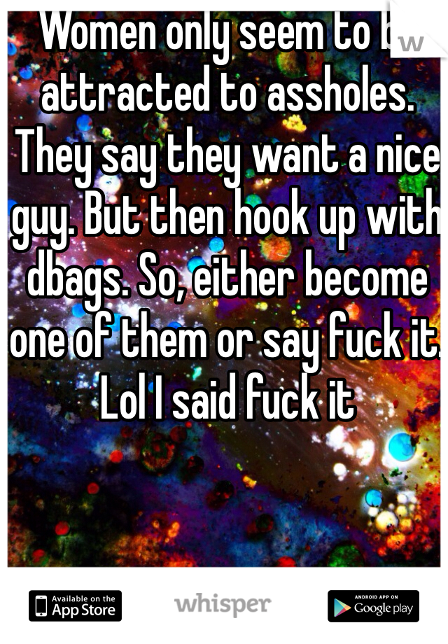 Women only seem to be attracted to assholes. They say they want a nice guy. But then hook up with dbags. So, either become one of them or say fuck it. Lol I said fuck it