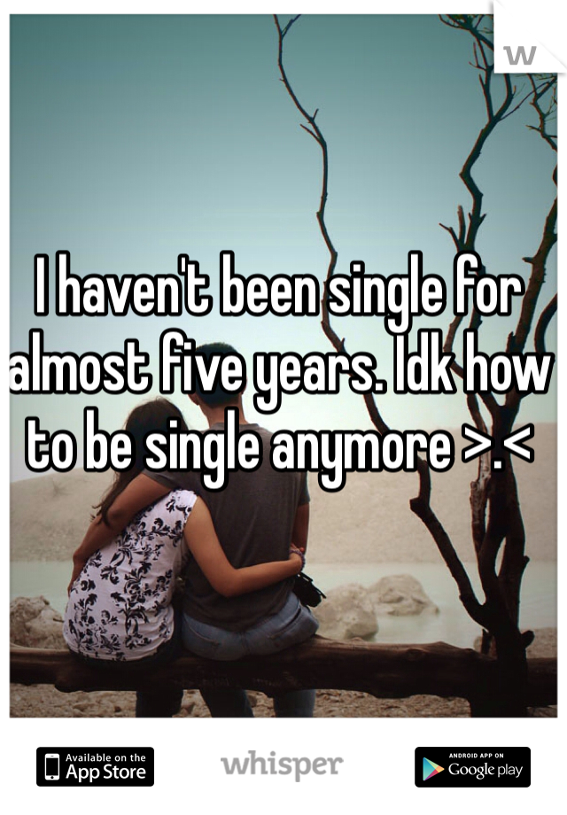 I haven't been single for almost five years. Idk how to be single anymore >.<