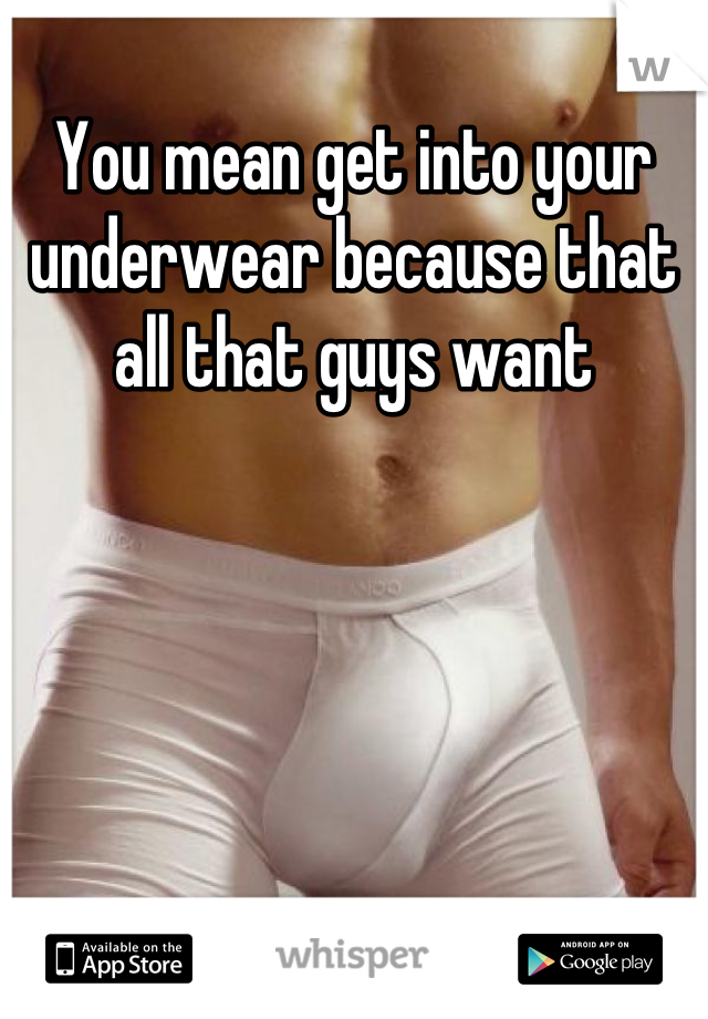 You mean get into your underwear because that all that guys want