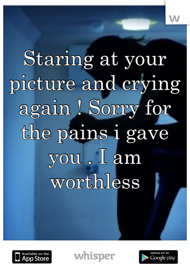 Staring at your picture and crying again ! Sorry for the pains i gave you . I am worthless 