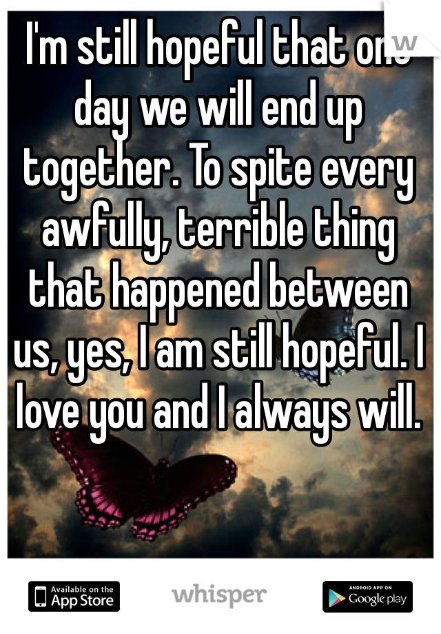 I'm still hopeful that one day we will end up together. To spite every awfully, terrible thing that happened between us, yes, I am still hopeful. I love you and I always will. 