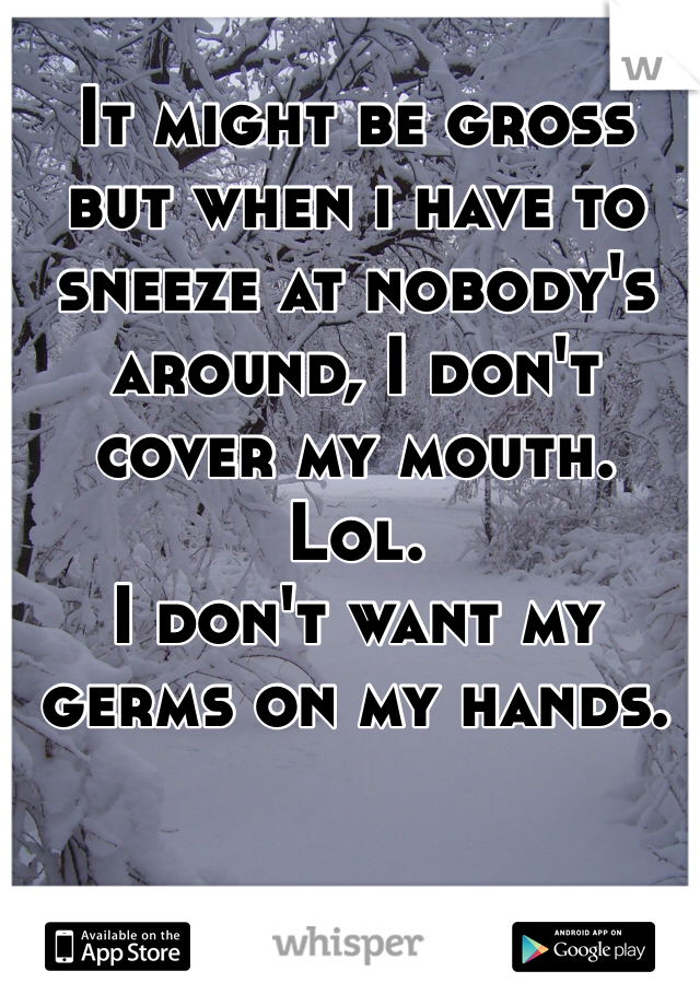 It might be gross but when i have to sneeze at nobody's around, I don't cover my mouth. Lol. 
I don't want my germs on my hands. 