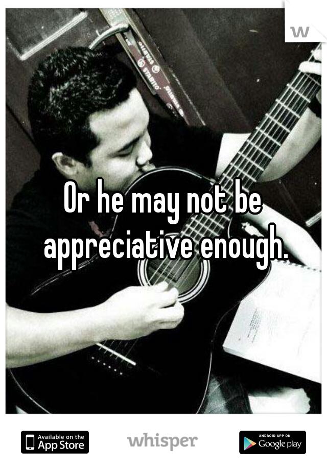Or he may not be appreciative enough.