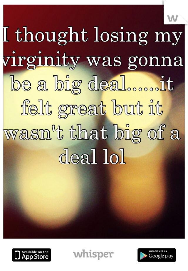 I thought losing my virginity was gonna be a big deal......it felt great but it wasn't that big of a deal lol