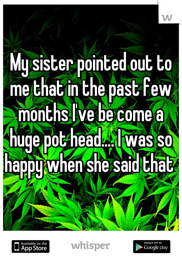 My sister pointed out to me that in the past few months I've be come a huge pot head.... I was so happy when she said that 