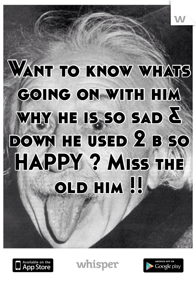 Want to know whats going on with him why he is so sad & down he used 2 b so HAPPY ? Miss the old him !!