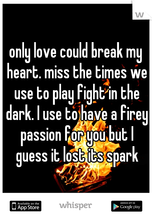 only love could break my heart. miss the times we use to play fight in the dark. I use to have a firey passion for you but I guess it lost its spark