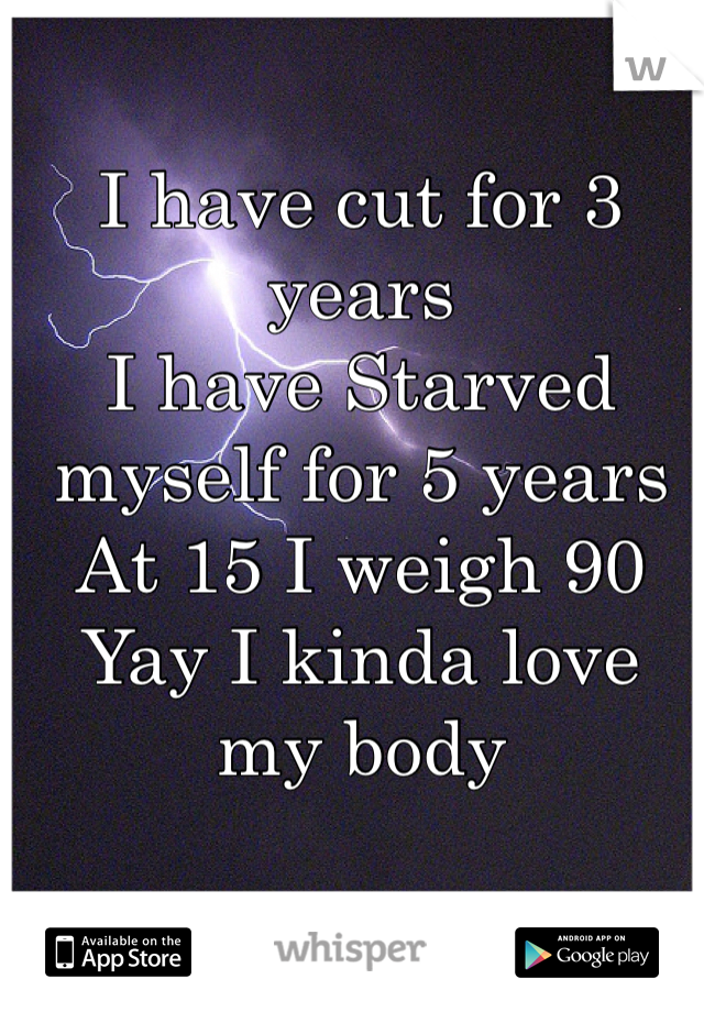 I have cut for 3 years
I have Starved myself for 5 years
At 15 I weigh 90 
Yay I kinda love my body
