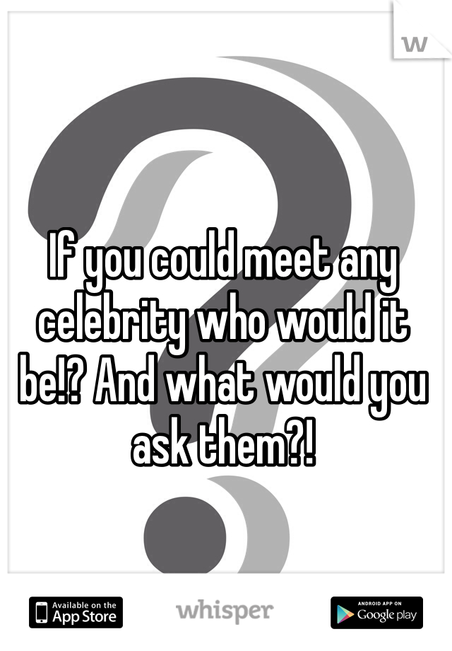 If you could meet any celebrity who would it be!? And what would you ask them?! 