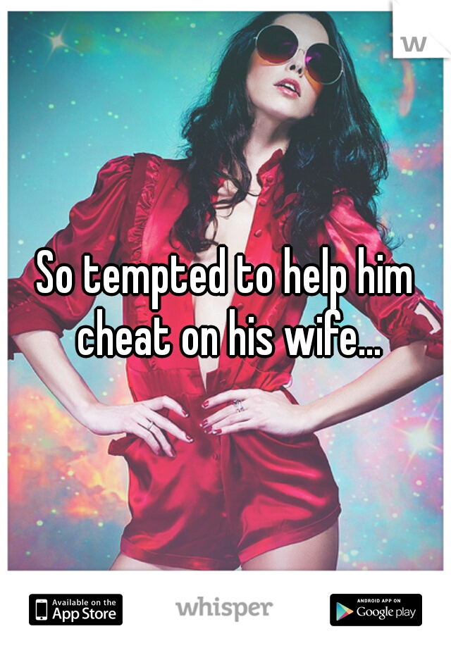 So tempted to help him cheat on his wife...