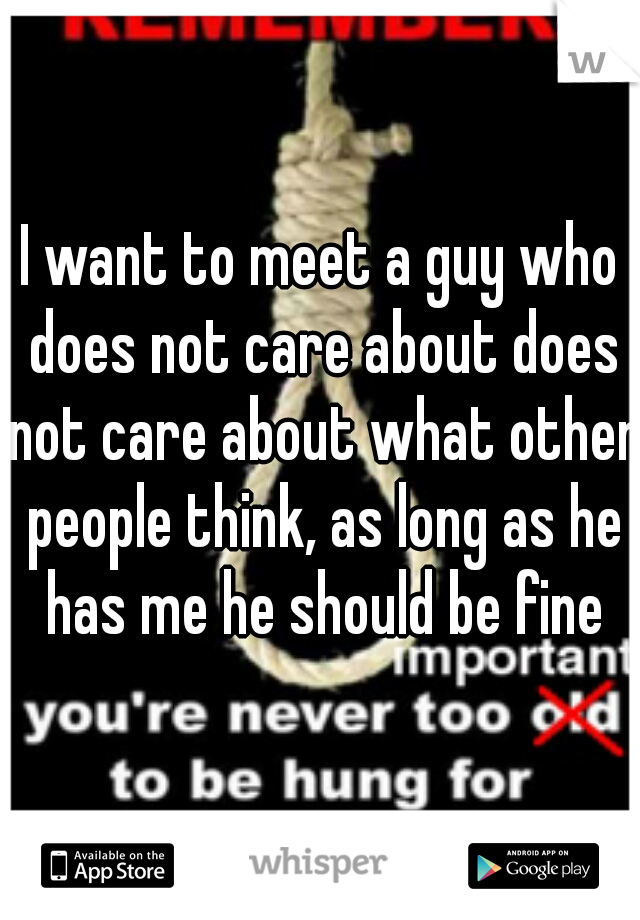 I want to meet a guy who does not care about does not care about what other people think, as long as he has me he should be fine