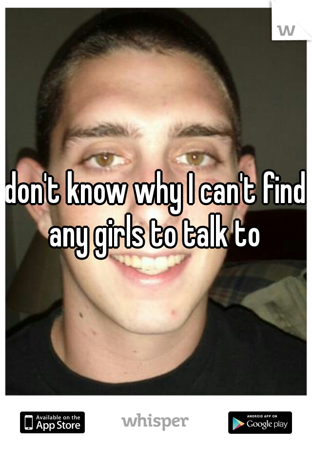 don't know why I can't find any girls to talk to 