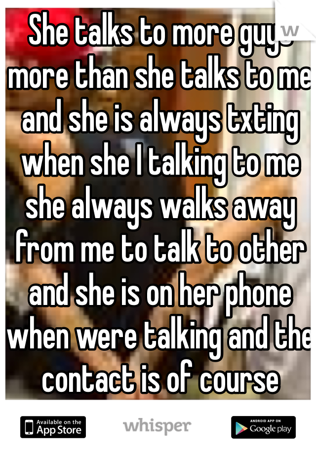 She talks to more guys more than she talks to me and she is always txting when she I talking to me she always walks away from me to talk to other and she is on her phone when were talking and the contact is of course another guy