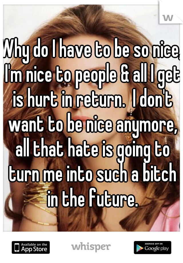 Why do I have to be so nice, I'm nice to people & all I get is hurt in return.  I don't want to be nice anymore, all that hate is going to turn me into such a bitch in the future.