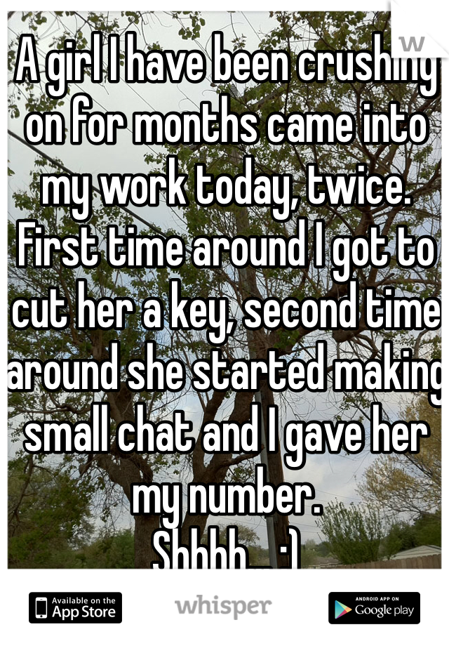 A girl I have been crushing on for months came into my work today, twice. First time around I got to cut her a key, second time around she started making small chat and I gave her my number.
Shhhh... ;)