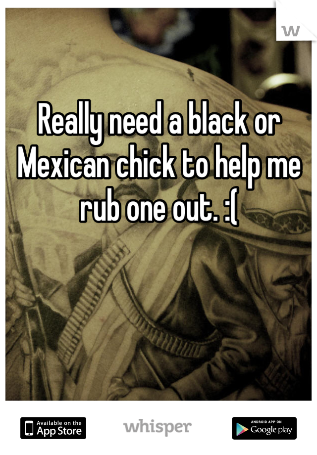 Really need a black or Mexican chick to help me rub one out. :(