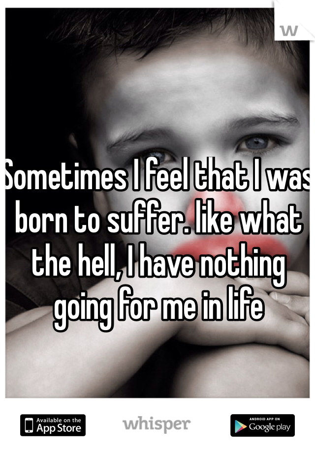 Sometimes I feel that I was born to suffer. like what the hell, I have nothing going for me in life 
