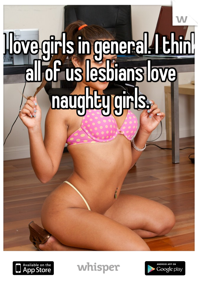 I love girls in general. I think all of us lesbians love naughty girls. 