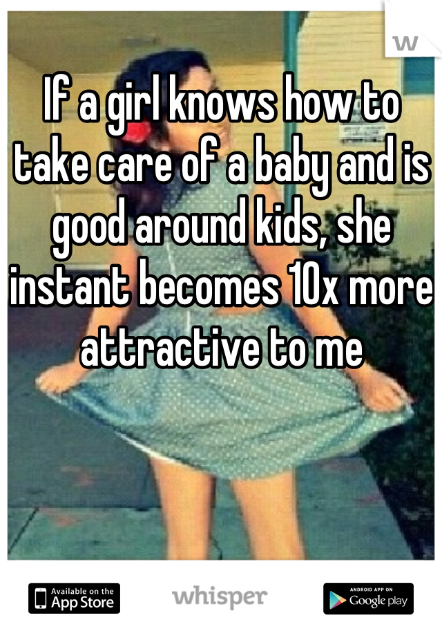If a girl knows how to take care of a baby and is good around kids, she instant becomes 10x more attractive to me