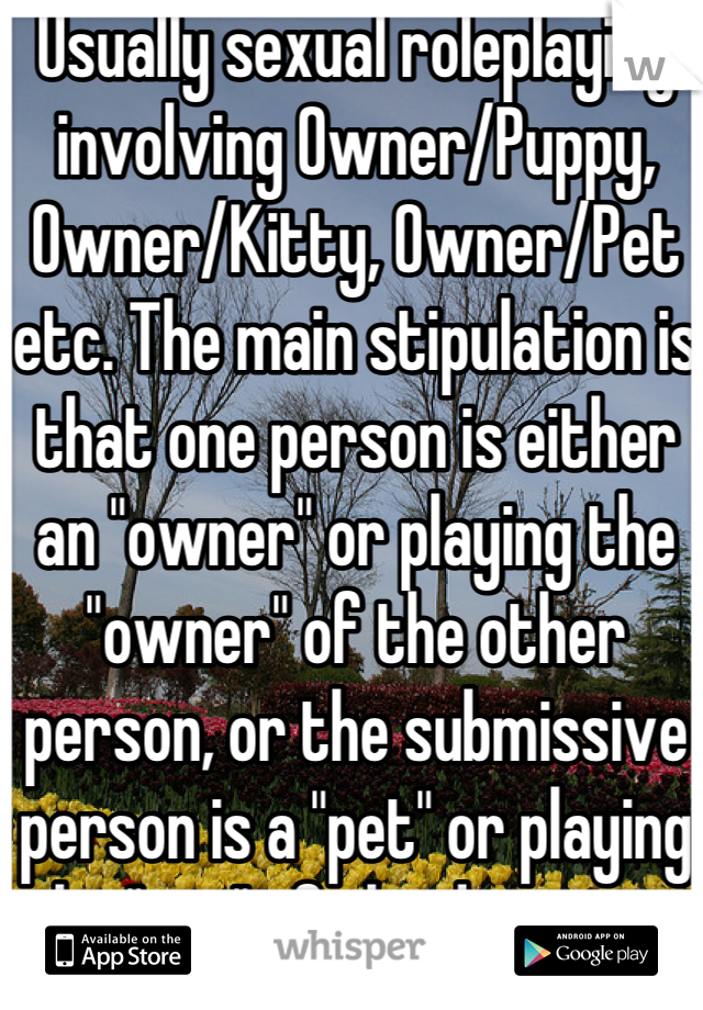 Usually sexual roleplaying involving Owner/Puppy, Owner/Kitty, Owner/Pet etc. The main stipulation is that one person is either an "owner" or playing the "owner" of the other person, or the submissive person is a "pet" or playing the "pet" of the dominant. Both people involved are ALWAYS adults and ALWAYS human.