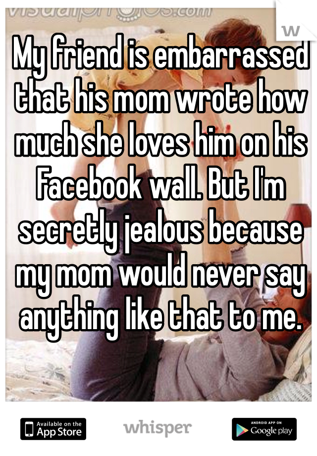 My friend is embarrassed that his mom wrote how much she loves him on his Facebook wall. But I'm secretly jealous because my mom would never say anything like that to me. 