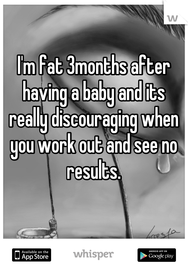 I'm fat 3months after having a baby and its really discouraging when you work out and see no results.