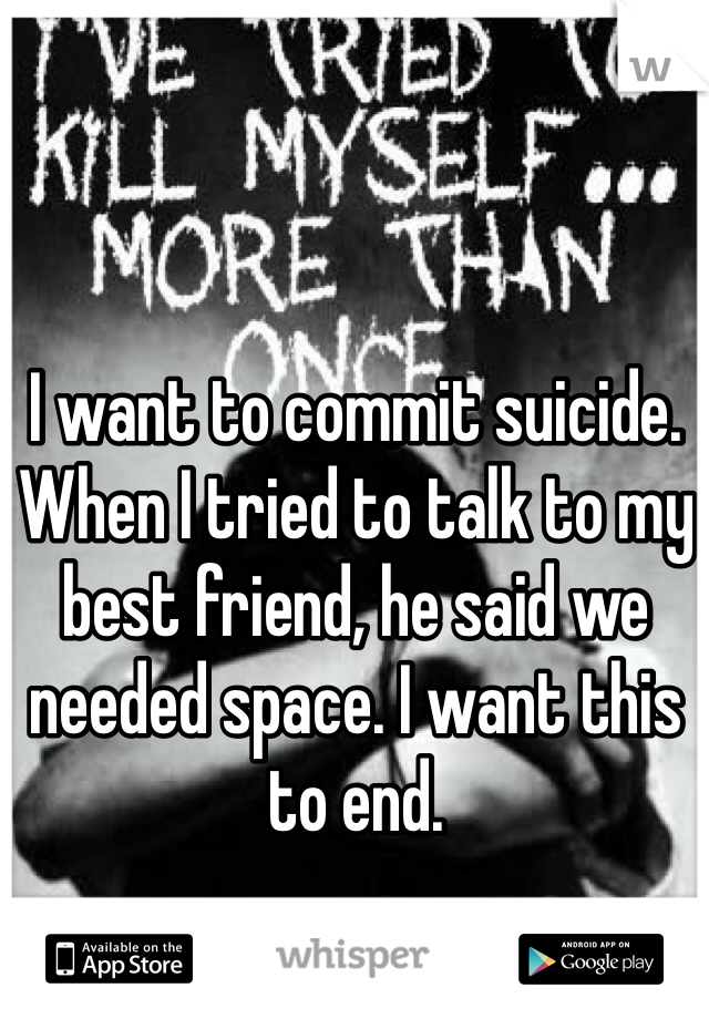 I want to commit suicide. When I tried to talk to my best friend, he said we needed space. I want this to end.