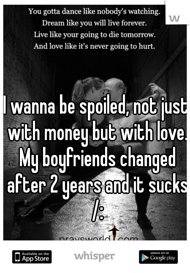 I wanna be spoiled, not just with money but with love. My boyfriends changed after 2 years and it sucks /: