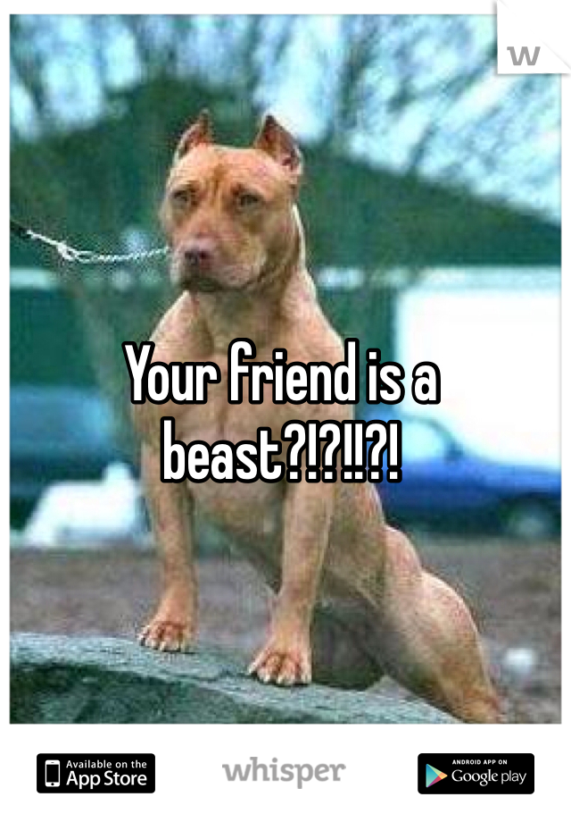 Your friend is a beast?!?!!?!