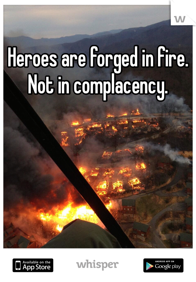 Heroes are forged in fire.
Not in complacency.