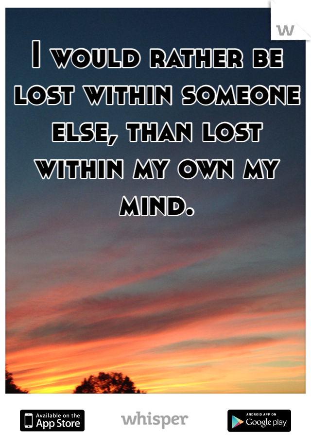 I would rather be lost within someone else, than lost within my own my mind. 
