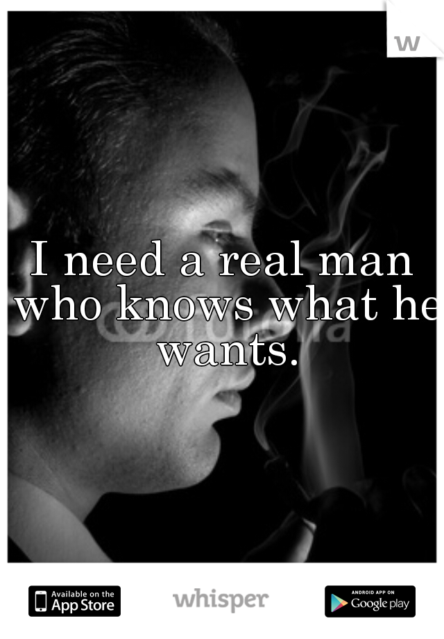 I need a real man who knows what he wants.