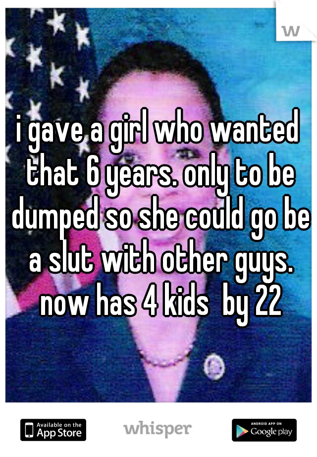 i gave a girl who wanted that 6 years. only to be dumped so she could go be a slut with other guys. now has 4 kids  by 22