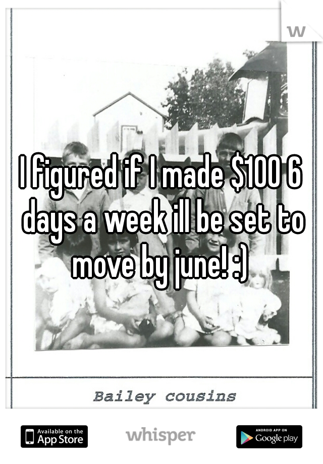 I figured if I made $100 6 days a week ill be set to move by june! :) 