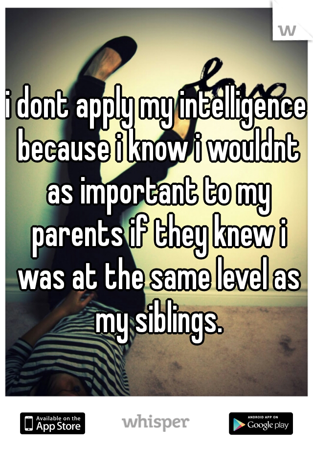 i dont apply my intelligence because i know i wouldnt as important to my parents if they knew i was at the same level as my siblings.