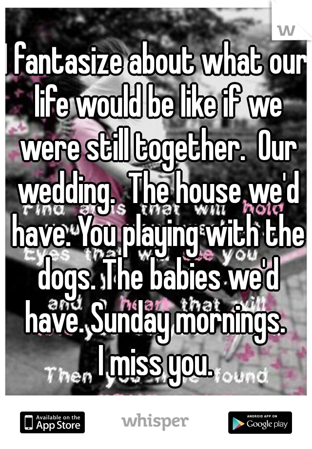 I fantasize about what our life would be like if we were still together.  Our wedding.  The house we'd have. You playing with the dogs. The babies we'd have. Sunday mornings. 
I miss you.