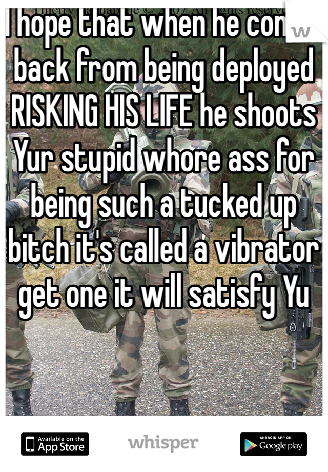 I hope that when he comes back from being deployed RISKING HIS LIFE he shoots Yur stupid whore ass for being such a tucked up bitch it's called a vibrator get one it will satisfy Yu 