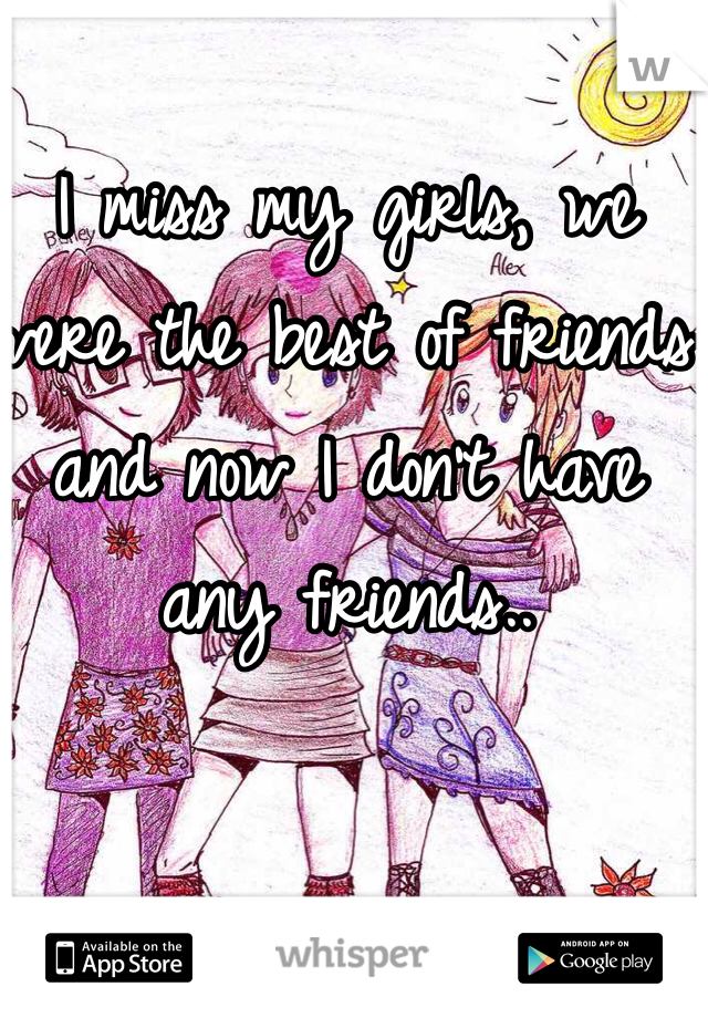 I miss my girls, we were the best of friends and now I don't have any friends..