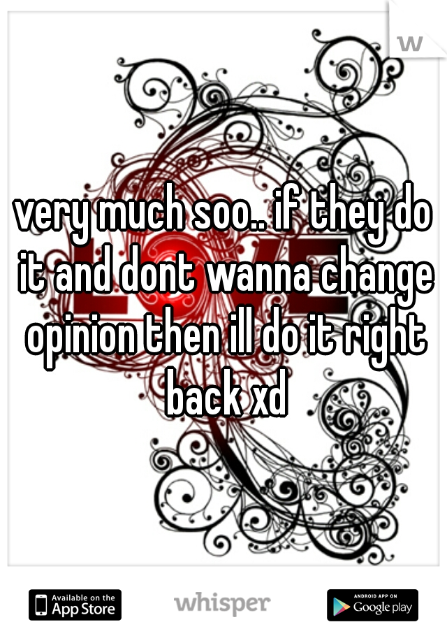 very much soo.. if they do it and dont wanna change opinion then ill do it right back xd