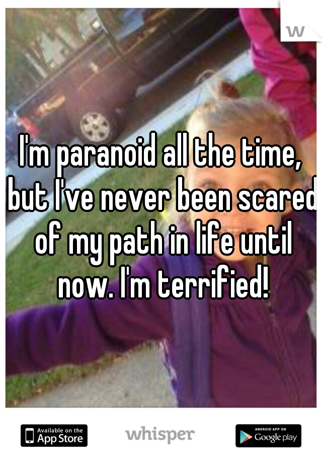 I'm paranoid all the time, but I've never been scared of my path in life until now. I'm terrified!