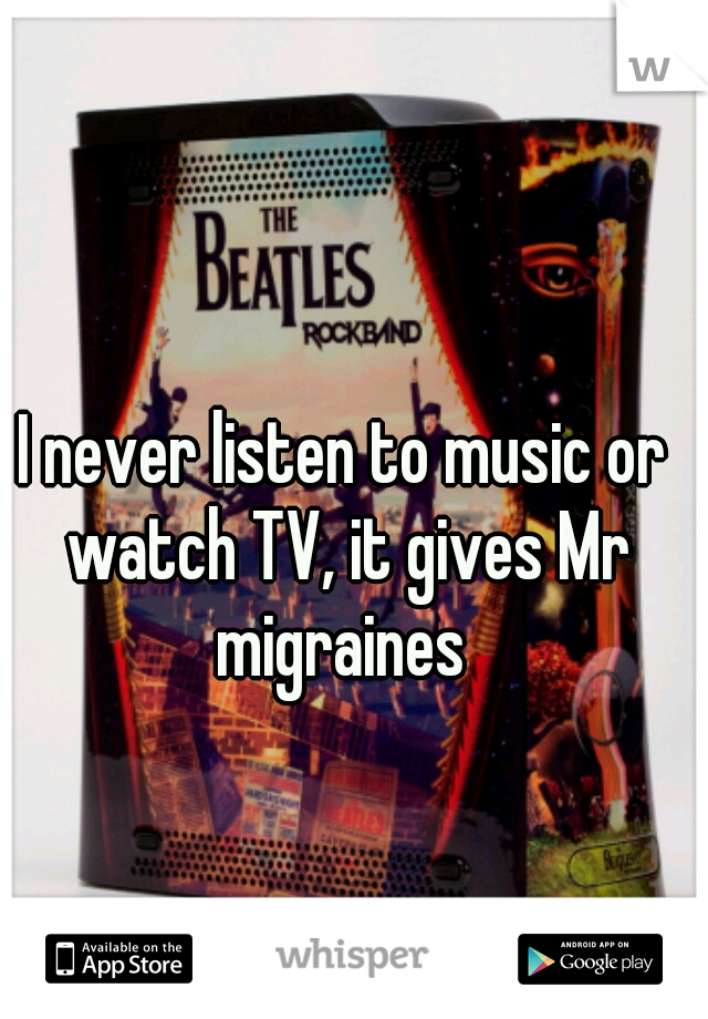 I never listen to music or watch TV, it gives Mr migraines 
