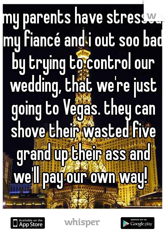 my parents have stressed my fiancé and i out soo bad by trying to control our wedding, that we're just going to Vegas. they can shove their wasted five grand up their ass and we'll pay our own way!  