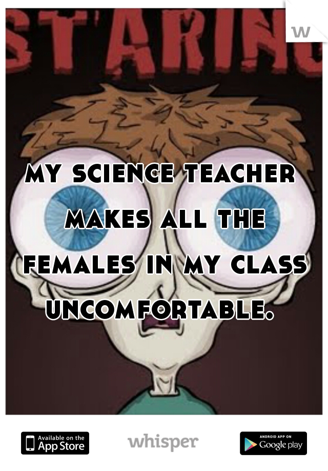 my science teacher makes all the females in my class uncomfortable. 