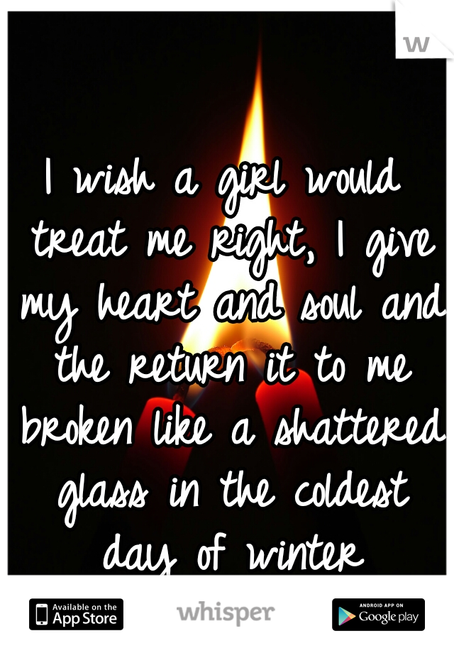 I wish a girl would treat me right, I give my heart and soul and the return it to me broken like a shattered glass in the coldest day of winter